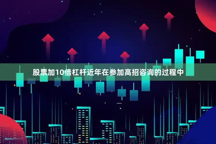 股票加10倍杠杆近年在参加高招咨询的过程中