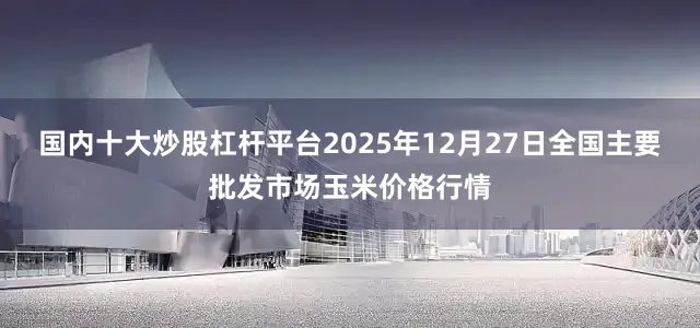 国内十大炒股杠杆平台2025年12月27日全国主要批发市场玉米价格行情